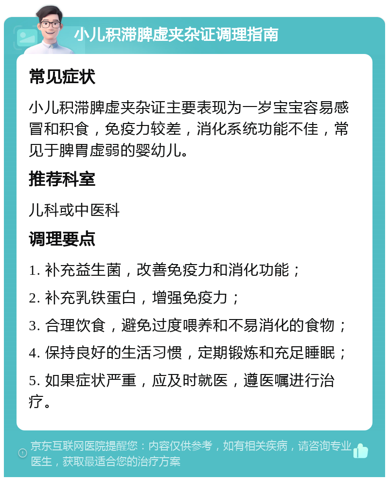 小儿积滞脾虚夹杂证调理指南 常见症状 小儿积滞脾虚夹杂证主要表现为一岁宝宝容易感冒和积食，免疫力较差，消化系统功能不佳，常见于脾胃虚弱的婴幼儿。 推荐科室 儿科或中医科 调理要点 1. 补充益生菌，改善免疫力和消化功能； 2. 补充乳铁蛋白，增强免疫力； 3. 合理饮食，避免过度喂养和不易消化的食物； 4. 保持良好的生活习惯，定期锻炼和充足睡眠； 5. 如果症状严重，应及时就医，遵医嘱进行治疗。