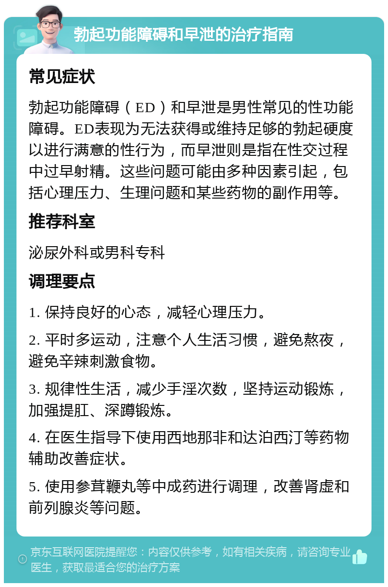 勃起功能障碍和早泄的治疗指南 常见症状 勃起功能障碍（ED）和早泄是男性常见的性功能障碍。ED表现为无法获得或维持足够的勃起硬度以进行满意的性行为，而早泄则是指在性交过程中过早射精。这些问题可能由多种因素引起，包括心理压力、生理问题和某些药物的副作用等。 推荐科室 泌尿外科或男科专科 调理要点 1. 保持良好的心态，减轻心理压力。 2. 平时多运动，注意个人生活习惯，避免熬夜，避免辛辣刺激食物。 3. 规律性生活，减少手淫次数，坚持运动锻炼，加强提肛、深蹲锻炼。 4. 在医生指导下使用西地那非和达泊西汀等药物辅助改善症状。 5. 使用参茸鞭丸等中成药进行调理，改善肾虚和前列腺炎等问题。