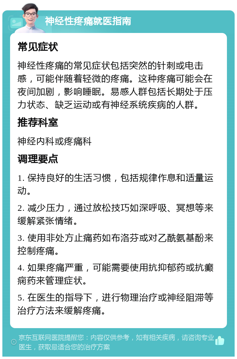 神经性疼痛就医指南 常见症状 神经性疼痛的常见症状包括突然的针刺或电击感，可能伴随着轻微的疼痛。这种疼痛可能会在夜间加剧，影响睡眠。易感人群包括长期处于压力状态、缺乏运动或有神经系统疾病的人群。 推荐科室 神经内科或疼痛科 调理要点 1. 保持良好的生活习惯，包括规律作息和适量运动。 2. 减少压力，通过放松技巧如深呼吸、冥想等来缓解紧张情绪。 3. 使用非处方止痛药如布洛芬或对乙酰氨基酚来控制疼痛。 4. 如果疼痛严重，可能需要使用抗抑郁药或抗癫痫药来管理症状。 5. 在医生的指导下，进行物理治疗或神经阻滞等治疗方法来缓解疼痛。