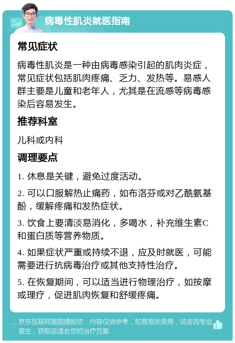 病毒性肌炎就医指南 常见症状 病毒性肌炎是一种由病毒感染引起的肌肉炎症，常见症状包括肌肉疼痛、乏力、发热等。易感人群主要是儿童和老年人，尤其是在流感等病毒感染后容易发生。 推荐科室 儿科或内科 调理要点 1. 休息是关键，避免过度活动。 2. 可以口服解热止痛药，如布洛芬或对乙酰氨基酚，缓解疼痛和发热症状。 3. 饮食上要清淡易消化，多喝水，补充维生素C和蛋白质等营养物质。 4. 如果症状严重或持续不退，应及时就医，可能需要进行抗病毒治疗或其他支持性治疗。 5. 在恢复期间，可以适当进行物理治疗，如按摩或理疗，促进肌肉恢复和舒缓疼痛。