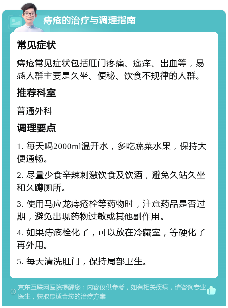 痔疮的治疗与调理指南 常见症状 痔疮常见症状包括肛门疼痛、瘙痒、出血等，易感人群主要是久坐、便秘、饮食不规律的人群。 推荐科室 普通外科 调理要点 1. 每天喝2000ml温开水，多吃蔬菜水果，保持大便通畅。 2. 尽量少食辛辣刺激饮食及饮酒，避免久站久坐和久蹲厕所。 3. 使用马应龙痔疮栓等药物时，注意药品是否过期，避免出现药物过敏或其他副作用。 4. 如果痔疮栓化了，可以放在冷藏室，等硬化了再外用。 5. 每天清洗肛门，保持局部卫生。