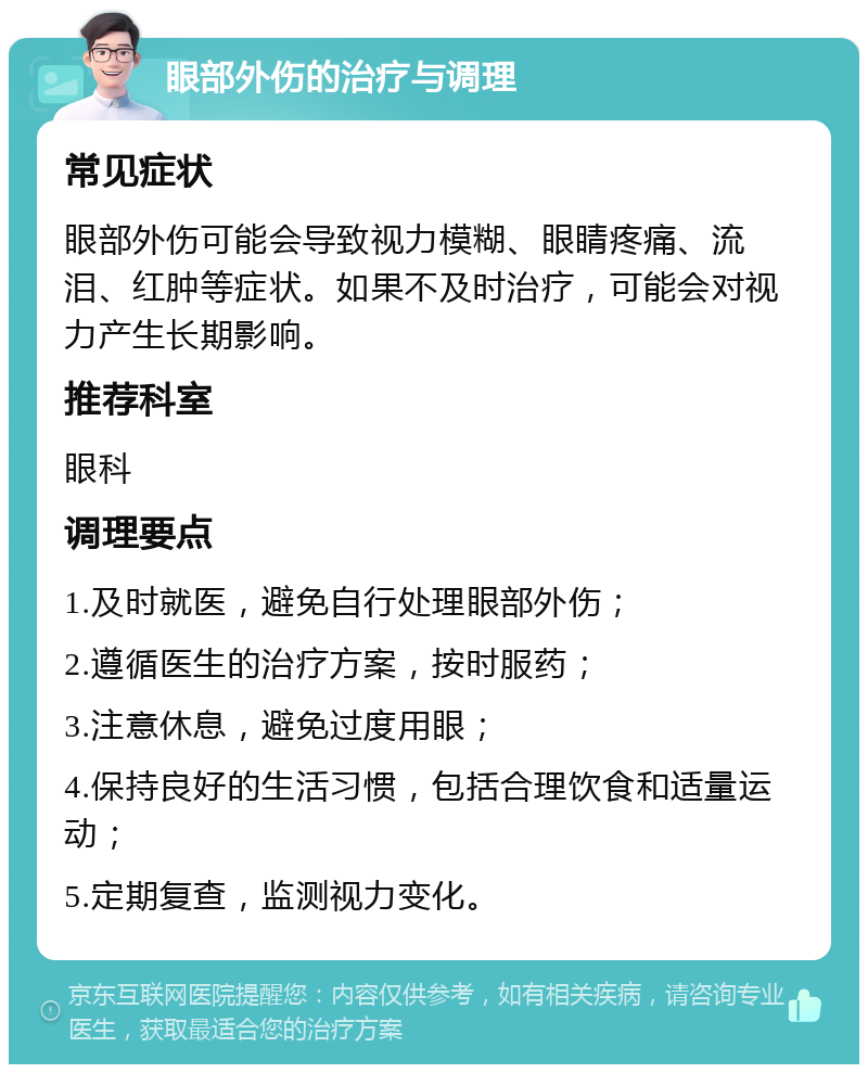 眼部外伤的治疗与调理 常见症状 眼部外伤可能会导致视力模糊、眼睛疼痛、流泪、红肿等症状。如果不及时治疗，可能会对视力产生长期影响。 推荐科室 眼科 调理要点 1.及时就医，避免自行处理眼部外伤； 2.遵循医生的治疗方案，按时服药； 3.注意休息，避免过度用眼； 4.保持良好的生活习惯，包括合理饮食和适量运动； 5.定期复查，监测视力变化。