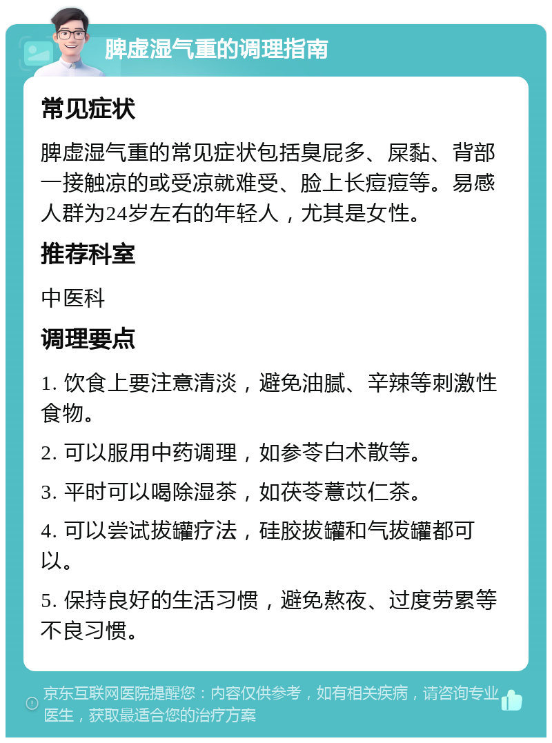 脾虚湿气重的调理指南 常见症状 脾虚湿气重的常见症状包括臭屁多、屎黏、背部一接触凉的或受凉就难受、脸上长痘痘等。易感人群为24岁左右的年轻人，尤其是女性。 推荐科室 中医科 调理要点 1. 饮食上要注意清淡，避免油腻、辛辣等刺激性食物。 2. 可以服用中药调理，如参苓白术散等。 3. 平时可以喝除湿茶，如茯苓薏苡仁茶。 4. 可以尝试拔罐疗法，硅胶拔罐和气拔罐都可以。 5. 保持良好的生活习惯，避免熬夜、过度劳累等不良习惯。