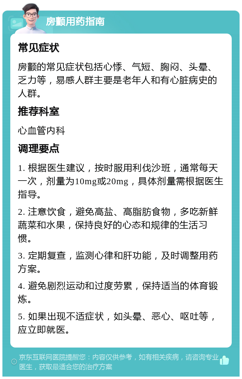 房颤用药指南 常见症状 房颤的常见症状包括心悸、气短、胸闷、头晕、乏力等，易感人群主要是老年人和有心脏病史的人群。 推荐科室 心血管内科 调理要点 1. 根据医生建议，按时服用利伐沙班，通常每天一次，剂量为10mg或20mg，具体剂量需根据医生指导。 2. 注意饮食，避免高盐、高脂肪食物，多吃新鲜蔬菜和水果，保持良好的心态和规律的生活习惯。 3. 定期复查，监测心律和肝功能，及时调整用药方案。 4. 避免剧烈运动和过度劳累，保持适当的体育锻炼。 5. 如果出现不适症状，如头晕、恶心、呕吐等，应立即就医。