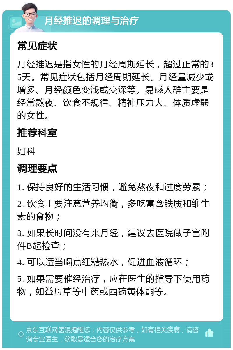 月经推迟的调理与治疗 常见症状 月经推迟是指女性的月经周期延长，超过正常的35天。常见症状包括月经周期延长、月经量减少或增多、月经颜色变浅或变深等。易感人群主要是经常熬夜、饮食不规律、精神压力大、体质虚弱的女性。 推荐科室 妇科 调理要点 1. 保持良好的生活习惯，避免熬夜和过度劳累； 2. 饮食上要注意营养均衡，多吃富含铁质和维生素的食物； 3. 如果长时间没有来月经，建议去医院做子宫附件B超检查； 4. 可以适当喝点红糖热水，促进血液循环； 5. 如果需要催经治疗，应在医生的指导下使用药物，如益母草等中药或西药黄体酮等。