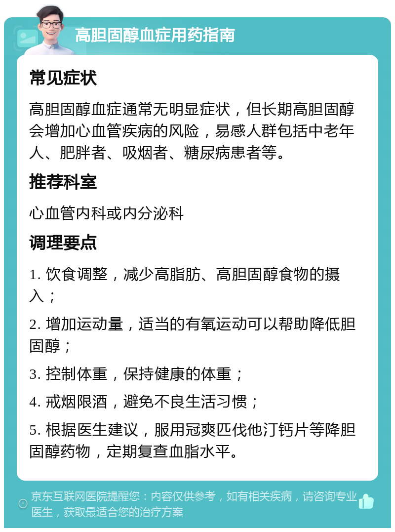 高胆固醇血症用药指南 常见症状 高胆固醇血症通常无明显症状，但长期高胆固醇会增加心血管疾病的风险，易感人群包括中老年人、肥胖者、吸烟者、糖尿病患者等。 推荐科室 心血管内科或内分泌科 调理要点 1. 饮食调整，减少高脂肪、高胆固醇食物的摄入； 2. 增加运动量，适当的有氧运动可以帮助降低胆固醇； 3. 控制体重，保持健康的体重； 4. 戒烟限酒，避免不良生活习惯； 5. 根据医生建议，服用冠爽匹伐他汀钙片等降胆固醇药物，定期复查血脂水平。