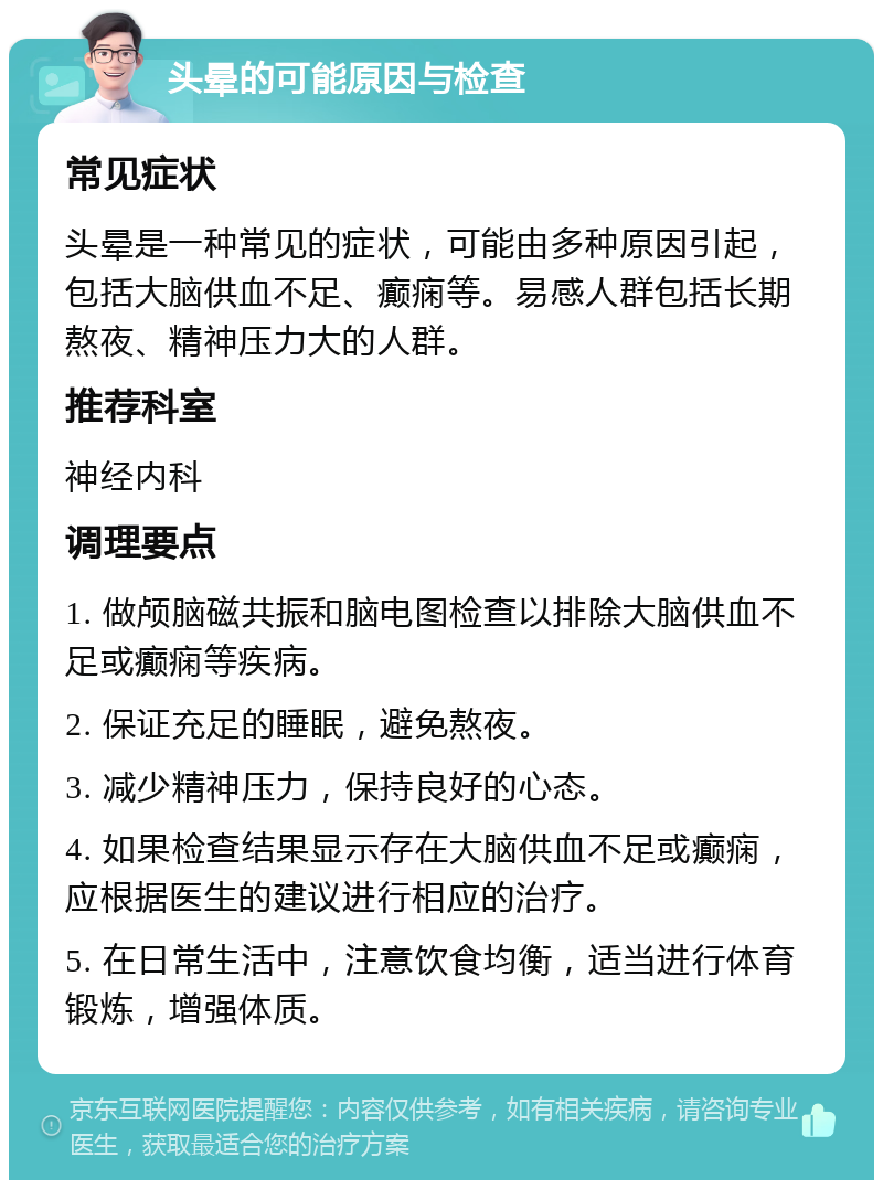 头晕的可能原因与检查 常见症状 头晕是一种常见的症状，可能由多种原因引起，包括大脑供血不足、癫痫等。易感人群包括长期熬夜、精神压力大的人群。 推荐科室 神经内科 调理要点 1. 做颅脑磁共振和脑电图检查以排除大脑供血不足或癫痫等疾病。 2. 保证充足的睡眠，避免熬夜。 3. 减少精神压力，保持良好的心态。 4. 如果检查结果显示存在大脑供血不足或癫痫，应根据医生的建议进行相应的治疗。 5. 在日常生活中，注意饮食均衡，适当进行体育锻炼，增强体质。