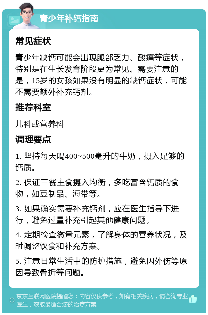 青少年补钙指南 常见症状 青少年缺钙可能会出现腿部乏力、酸痛等症状，特别是在生长发育阶段更为常见。需要注意的是，15岁的女孩如果没有明显的缺钙症状，可能不需要额外补充钙剂。 推荐科室 儿科或营养科 调理要点 1. 坚持每天喝400~500毫升的牛奶，摄入足够的钙质。 2. 保证三餐主食摄入均衡，多吃富含钙质的食物，如豆制品、海带等。 3. 如果确实需要补充钙剂，应在医生指导下进行，避免过量补充引起其他健康问题。 4. 定期检查微量元素，了解身体的营养状况，及时调整饮食和补充方案。 5. 注意日常生活中的防护措施，避免因外伤等原因导致骨折等问题。