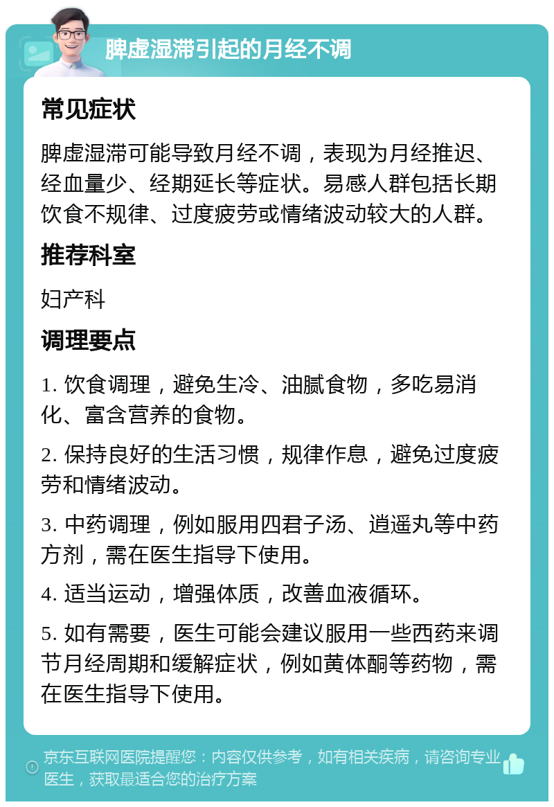 脾虚湿滞引起的月经不调 常见症状 脾虚湿滞可能导致月经不调，表现为月经推迟、经血量少、经期延长等症状。易感人群包括长期饮食不规律、过度疲劳或情绪波动较大的人群。 推荐科室 妇产科 调理要点 1. 饮食调理，避免生冷、油腻食物，多吃易消化、富含营养的食物。 2. 保持良好的生活习惯，规律作息，避免过度疲劳和情绪波动。 3. 中药调理，例如服用四君子汤、逍遥丸等中药方剂，需在医生指导下使用。 4. 适当运动，增强体质，改善血液循环。 5. 如有需要，医生可能会建议服用一些西药来调节月经周期和缓解症状，例如黄体酮等药物，需在医生指导下使用。