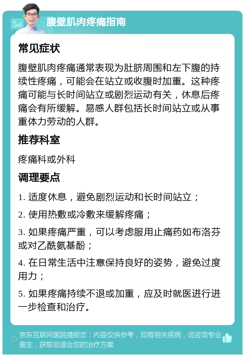 腹壁肌肉疼痛指南 常见症状 腹壁肌肉疼痛通常表现为肚脐周围和左下腹的持续性疼痛，可能会在站立或收腹时加重。这种疼痛可能与长时间站立或剧烈运动有关，休息后疼痛会有所缓解。易感人群包括长时间站立或从事重体力劳动的人群。 推荐科室 疼痛科或外科 调理要点 1. 适度休息，避免剧烈运动和长时间站立； 2. 使用热敷或冷敷来缓解疼痛； 3. 如果疼痛严重，可以考虑服用止痛药如布洛芬或对乙酰氨基酚； 4. 在日常生活中注意保持良好的姿势，避免过度用力； 5. 如果疼痛持续不退或加重，应及时就医进行进一步检查和治疗。