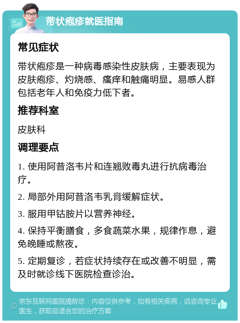 带状疱疹就医指南 常见症状 带状疱疹是一种病毒感染性皮肤病，主要表现为皮肤疱疹、灼烧感、瘙痒和触痛明显。易感人群包括老年人和免疫力低下者。 推荐科室 皮肤科 调理要点 1. 使用阿昔洛韦片和连翘败毒丸进行抗病毒治疗。 2. 局部外用阿昔洛韦乳膏缓解症状。 3. 服用甲钴胺片以营养神经。 4. 保持平衡膳食，多食蔬菜水果，规律作息，避免晚睡或熬夜。 5. 定期复诊，若症状持续存在或改善不明显，需及时就诊线下医院检查诊治。