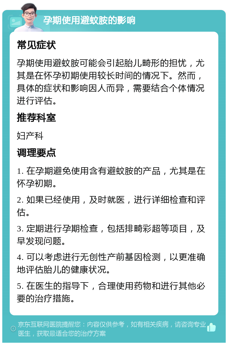 孕期使用避蚊胺的影响 常见症状 孕期使用避蚊胺可能会引起胎儿畸形的担忧，尤其是在怀孕初期使用较长时间的情况下。然而，具体的症状和影响因人而异，需要结合个体情况进行评估。 推荐科室 妇产科 调理要点 1. 在孕期避免使用含有避蚊胺的产品，尤其是在怀孕初期。 2. 如果已经使用，及时就医，进行详细检查和评估。 3. 定期进行孕期检查，包括排畸彩超等项目，及早发现问题。 4. 可以考虑进行无创性产前基因检测，以更准确地评估胎儿的健康状况。 5. 在医生的指导下，合理使用药物和进行其他必要的治疗措施。