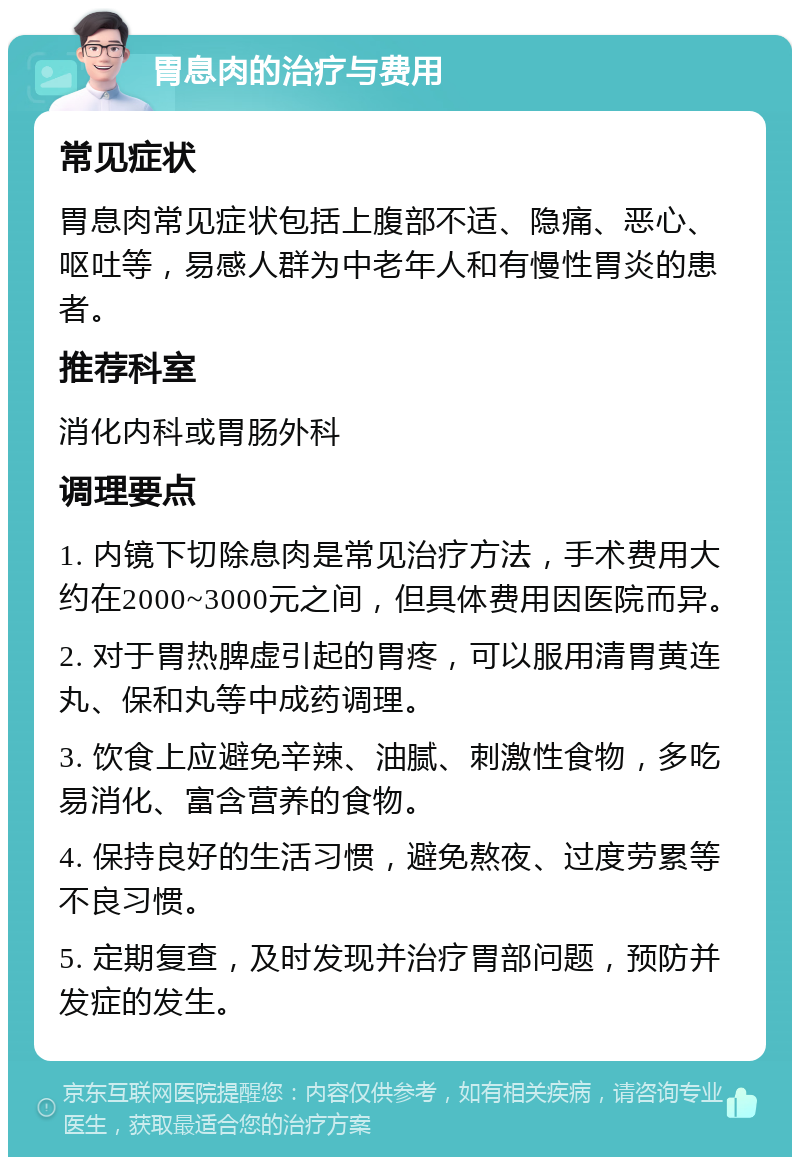 胃息肉的治疗与费用 常见症状 胃息肉常见症状包括上腹部不适、隐痛、恶心、呕吐等，易感人群为中老年人和有慢性胃炎的患者。 推荐科室 消化内科或胃肠外科 调理要点 1. 内镜下切除息肉是常见治疗方法，手术费用大约在2000~3000元之间，但具体费用因医院而异。 2. 对于胃热脾虚引起的胃疼，可以服用清胃黄连丸、保和丸等中成药调理。 3. 饮食上应避免辛辣、油腻、刺激性食物，多吃易消化、富含营养的食物。 4. 保持良好的生活习惯，避免熬夜、过度劳累等不良习惯。 5. 定期复查，及时发现并治疗胃部问题，预防并发症的发生。