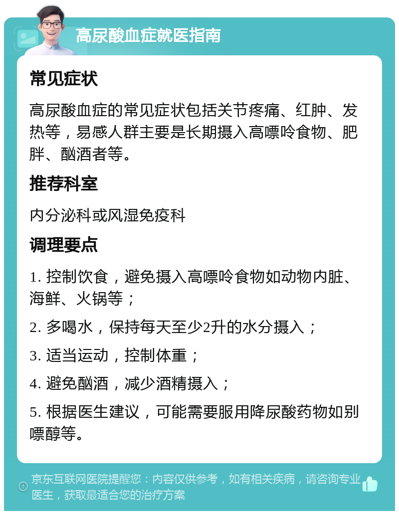 高尿酸血症就医指南 常见症状 高尿酸血症的常见症状包括关节疼痛、红肿、发热等，易感人群主要是长期摄入高嘌呤食物、肥胖、酗酒者等。 推荐科室 内分泌科或风湿免疫科 调理要点 1. 控制饮食，避免摄入高嘌呤食物如动物内脏、海鲜、火锅等； 2. 多喝水，保持每天至少2升的水分摄入； 3. 适当运动，控制体重； 4. 避免酗酒，减少酒精摄入； 5. 根据医生建议，可能需要服用降尿酸药物如别嘌醇等。