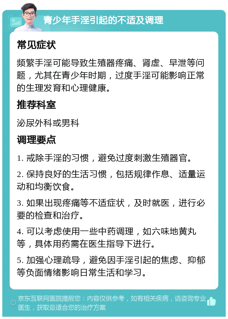 青少年手淫引起的不适及调理 常见症状 频繁手淫可能导致生殖器疼痛、肾虚、早泄等问题，尤其在青少年时期，过度手淫可能影响正常的生理发育和心理健康。 推荐科室 泌尿外科或男科 调理要点 1. 戒除手淫的习惯，避免过度刺激生殖器官。 2. 保持良好的生活习惯，包括规律作息、适量运动和均衡饮食。 3. 如果出现疼痛等不适症状，及时就医，进行必要的检查和治疗。 4. 可以考虑使用一些中药调理，如六味地黄丸等，具体用药需在医生指导下进行。 5. 加强心理疏导，避免因手淫引起的焦虑、抑郁等负面情绪影响日常生活和学习。