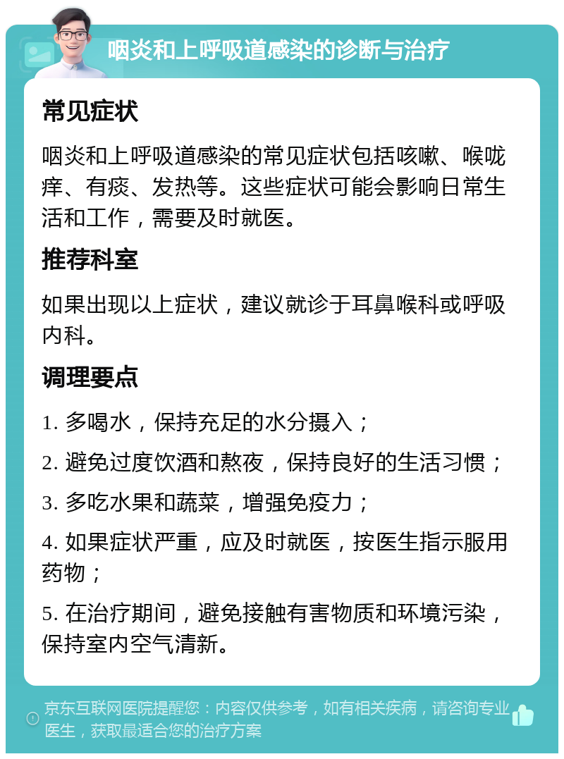 咽炎和上呼吸道感染的诊断与治疗 常见症状 咽炎和上呼吸道感染的常见症状包括咳嗽、喉咙痒、有痰、发热等。这些症状可能会影响日常生活和工作，需要及时就医。 推荐科室 如果出现以上症状，建议就诊于耳鼻喉科或呼吸内科。 调理要点 1. 多喝水，保持充足的水分摄入； 2. 避免过度饮酒和熬夜，保持良好的生活习惯； 3. 多吃水果和蔬菜，增强免疫力； 4. 如果症状严重，应及时就医，按医生指示服用药物； 5. 在治疗期间，避免接触有害物质和环境污染，保持室内空气清新。