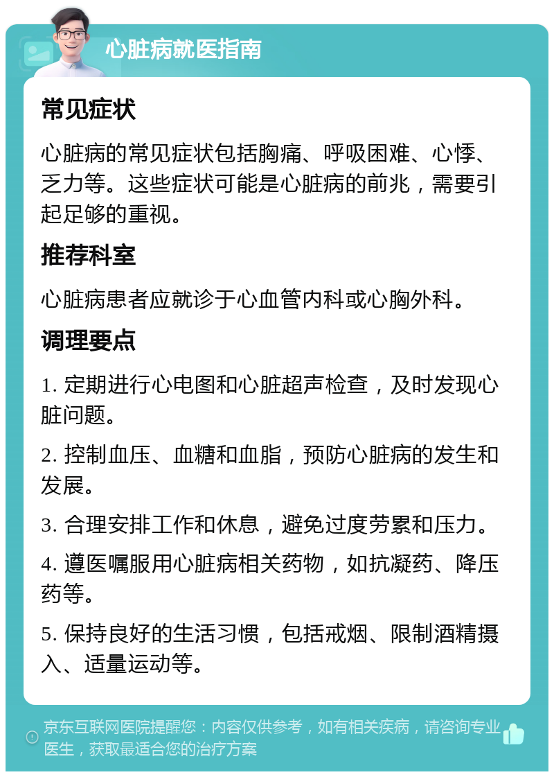 心脏病就医指南 常见症状 心脏病的常见症状包括胸痛、呼吸困难、心悸、乏力等。这些症状可能是心脏病的前兆，需要引起足够的重视。 推荐科室 心脏病患者应就诊于心血管内科或心胸外科。 调理要点 1. 定期进行心电图和心脏超声检查，及时发现心脏问题。 2. 控制血压、血糖和血脂，预防心脏病的发生和发展。 3. 合理安排工作和休息，避免过度劳累和压力。 4. 遵医嘱服用心脏病相关药物，如抗凝药、降压药等。 5. 保持良好的生活习惯，包括戒烟、限制酒精摄入、适量运动等。