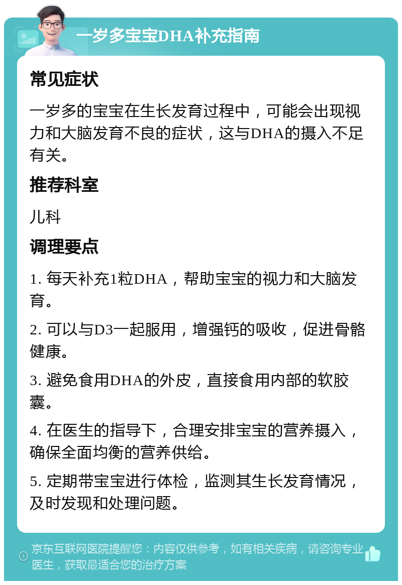 一岁多宝宝DHA补充指南 常见症状 一岁多的宝宝在生长发育过程中，可能会出现视力和大脑发育不良的症状，这与DHA的摄入不足有关。 推荐科室 儿科 调理要点 1. 每天补充1粒DHA，帮助宝宝的视力和大脑发育。 2. 可以与D3一起服用，增强钙的吸收，促进骨骼健康。 3. 避免食用DHA的外皮，直接食用内部的软胶囊。 4. 在医生的指导下，合理安排宝宝的营养摄入，确保全面均衡的营养供给。 5. 定期带宝宝进行体检，监测其生长发育情况，及时发现和处理问题。