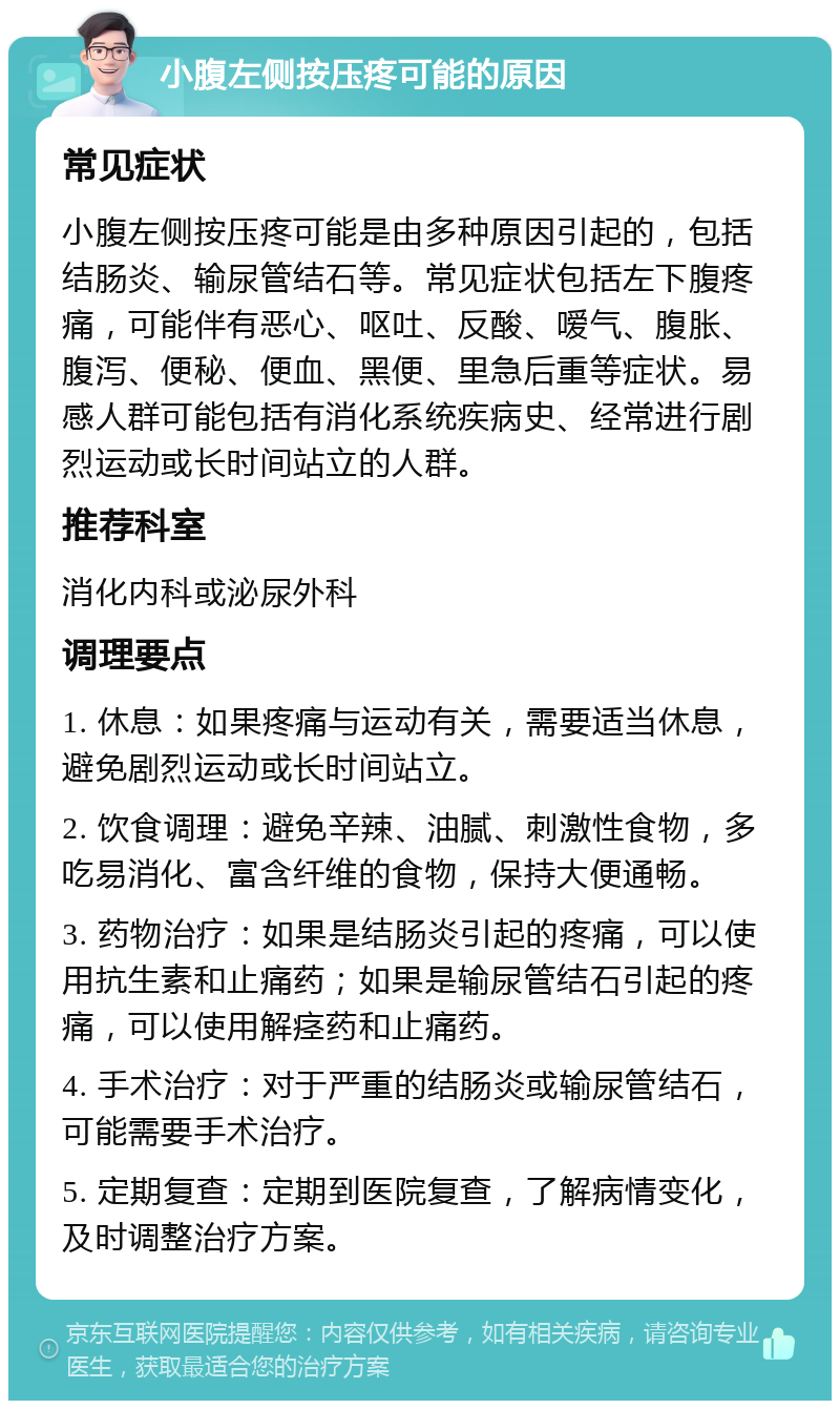 小腹左侧按压疼可能的原因 常见症状 小腹左侧按压疼可能是由多种原因引起的，包括结肠炎、输尿管结石等。常见症状包括左下腹疼痛，可能伴有恶心、呕吐、反酸、嗳气、腹胀、腹泻、便秘、便血、黑便、里急后重等症状。易感人群可能包括有消化系统疾病史、经常进行剧烈运动或长时间站立的人群。 推荐科室 消化内科或泌尿外科 调理要点 1. 休息：如果疼痛与运动有关，需要适当休息，避免剧烈运动或长时间站立。 2. 饮食调理：避免辛辣、油腻、刺激性食物，多吃易消化、富含纤维的食物，保持大便通畅。 3. 药物治疗：如果是结肠炎引起的疼痛，可以使用抗生素和止痛药；如果是输尿管结石引起的疼痛，可以使用解痉药和止痛药。 4. 手术治疗：对于严重的结肠炎或输尿管结石，可能需要手术治疗。 5. 定期复查：定期到医院复查，了解病情变化，及时调整治疗方案。