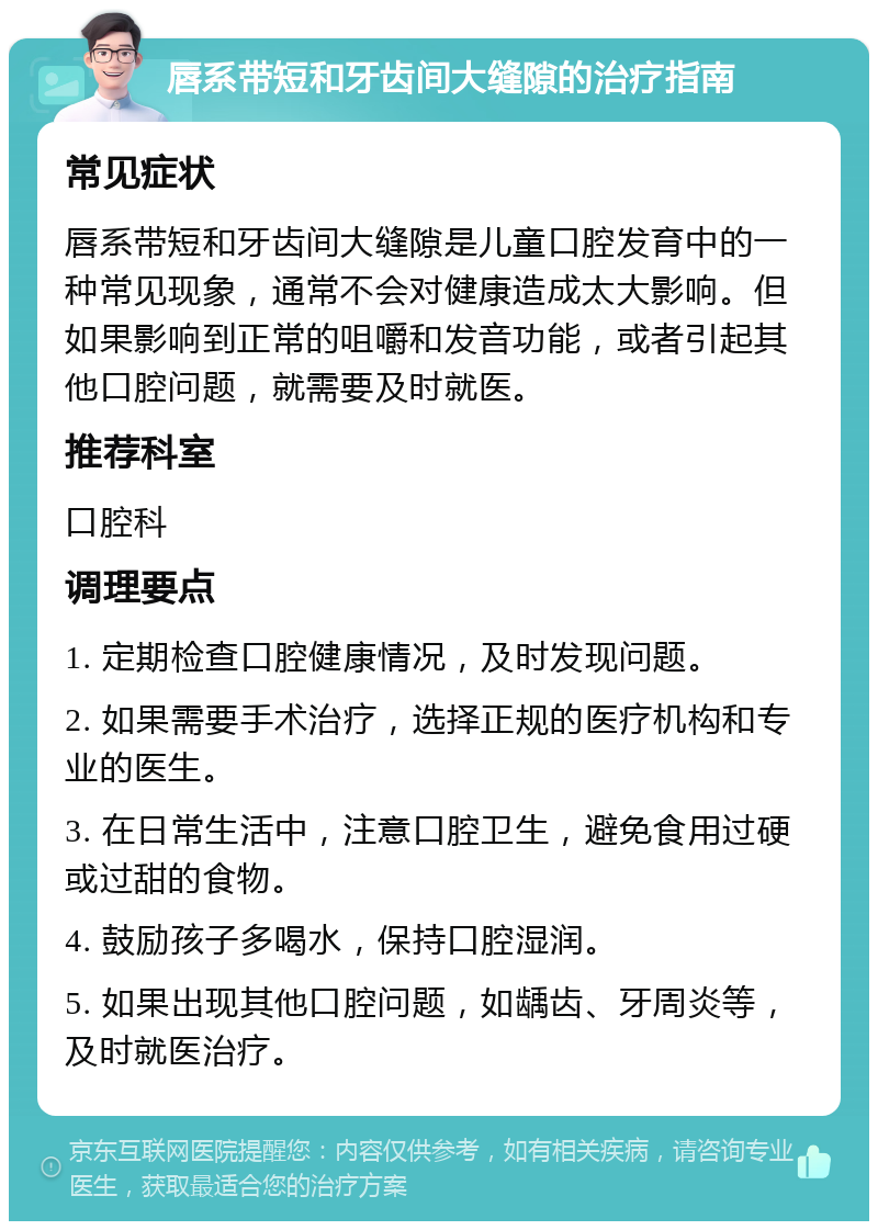 唇系带短和牙齿间大缝隙的治疗指南 常见症状 唇系带短和牙齿间大缝隙是儿童口腔发育中的一种常见现象，通常不会对健康造成太大影响。但如果影响到正常的咀嚼和发音功能，或者引起其他口腔问题，就需要及时就医。 推荐科室 口腔科 调理要点 1. 定期检查口腔健康情况，及时发现问题。 2. 如果需要手术治疗，选择正规的医疗机构和专业的医生。 3. 在日常生活中，注意口腔卫生，避免食用过硬或过甜的食物。 4. 鼓励孩子多喝水，保持口腔湿润。 5. 如果出现其他口腔问题，如龋齿、牙周炎等，及时就医治疗。