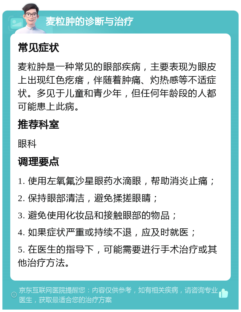 麦粒肿的诊断与治疗 常见症状 麦粒肿是一种常见的眼部疾病，主要表现为眼皮上出现红色疙瘩，伴随着肿痛、灼热感等不适症状。多见于儿童和青少年，但任何年龄段的人都可能患上此病。 推荐科室 眼科 调理要点 1. 使用左氧氟沙星眼药水滴眼，帮助消炎止痛； 2. 保持眼部清洁，避免揉搓眼睛； 3. 避免使用化妆品和接触眼部的物品； 4. 如果症状严重或持续不退，应及时就医； 5. 在医生的指导下，可能需要进行手术治疗或其他治疗方法。