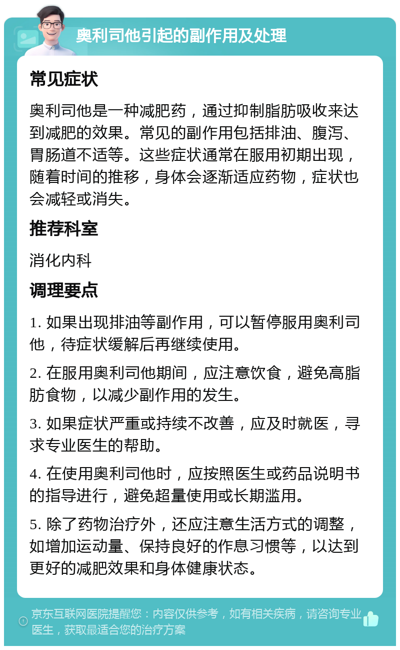 奥利司他引起的副作用及处理 常见症状 奥利司他是一种减肥药，通过抑制脂肪吸收来达到减肥的效果。常见的副作用包括排油、腹泻、胃肠道不适等。这些症状通常在服用初期出现，随着时间的推移，身体会逐渐适应药物，症状也会减轻或消失。 推荐科室 消化内科 调理要点 1. 如果出现排油等副作用，可以暂停服用奥利司他，待症状缓解后再继续使用。 2. 在服用奥利司他期间，应注意饮食，避免高脂肪食物，以减少副作用的发生。 3. 如果症状严重或持续不改善，应及时就医，寻求专业医生的帮助。 4. 在使用奥利司他时，应按照医生或药品说明书的指导进行，避免超量使用或长期滥用。 5. 除了药物治疗外，还应注意生活方式的调整，如增加运动量、保持良好的作息习惯等，以达到更好的减肥效果和身体健康状态。