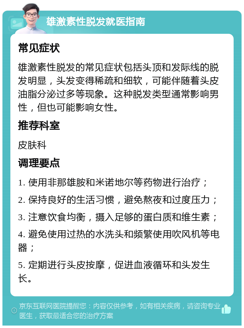 雄激素性脱发就医指南 常见症状 雄激素性脱发的常见症状包括头顶和发际线的脱发明显，头发变得稀疏和细软，可能伴随着头皮油脂分泌过多等现象。这种脱发类型通常影响男性，但也可能影响女性。 推荐科室 皮肤科 调理要点 1. 使用非那雄胺和米诺地尔等药物进行治疗； 2. 保持良好的生活习惯，避免熬夜和过度压力； 3. 注意饮食均衡，摄入足够的蛋白质和维生素； 4. 避免使用过热的水洗头和频繁使用吹风机等电器； 5. 定期进行头皮按摩，促进血液循环和头发生长。