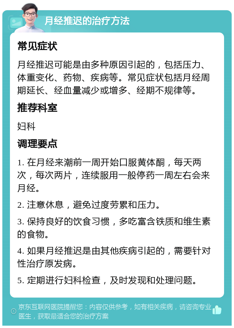 月经推迟的治疗方法 常见症状 月经推迟可能是由多种原因引起的，包括压力、体重变化、药物、疾病等。常见症状包括月经周期延长、经血量减少或增多、经期不规律等。 推荐科室 妇科 调理要点 1. 在月经来潮前一周开始口服黄体酮，每天两次，每次两片，连续服用一般停药一周左右会来月经。 2. 注意休息，避免过度劳累和压力。 3. 保持良好的饮食习惯，多吃富含铁质和维生素的食物。 4. 如果月经推迟是由其他疾病引起的，需要针对性治疗原发病。 5. 定期进行妇科检查，及时发现和处理问题。