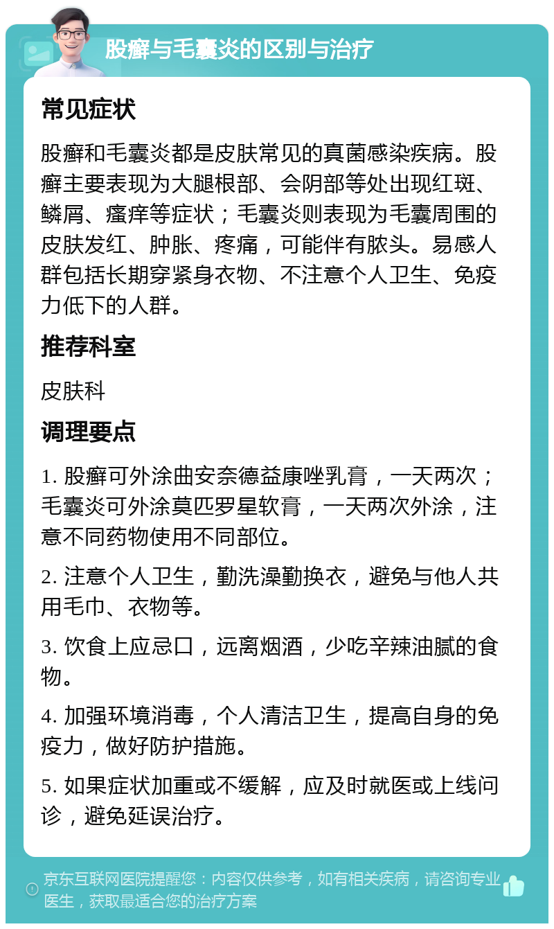 股癣与毛囊炎的区别与治疗 常见症状 股癣和毛囊炎都是皮肤常见的真菌感染疾病。股癣主要表现为大腿根部、会阴部等处出现红斑、鳞屑、瘙痒等症状；毛囊炎则表现为毛囊周围的皮肤发红、肿胀、疼痛，可能伴有脓头。易感人群包括长期穿紧身衣物、不注意个人卫生、免疫力低下的人群。 推荐科室 皮肤科 调理要点 1. 股癣可外涂曲安奈德益康唑乳膏，一天两次；毛囊炎可外涂莫匹罗星软膏，一天两次外涂，注意不同药物使用不同部位。 2. 注意个人卫生，勤洗澡勤换衣，避免与他人共用毛巾、衣物等。 3. 饮食上应忌口，远离烟酒，少吃辛辣油腻的食物。 4. 加强环境消毒，个人清洁卫生，提高自身的免疫力，做好防护措施。 5. 如果症状加重或不缓解，应及时就医或上线问诊，避免延误治疗。