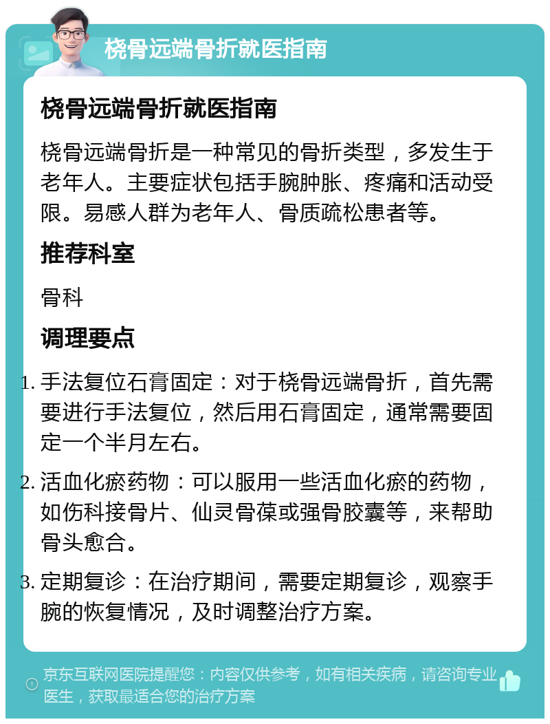 桡骨远端骨折就医指南 桡骨远端骨折就医指南 桡骨远端骨折是一种常见的骨折类型，多发生于老年人。主要症状包括手腕肿胀、疼痛和活动受限。易感人群为老年人、骨质疏松患者等。 推荐科室 骨科 调理要点 手法复位石膏固定：对于桡骨远端骨折，首先需要进行手法复位，然后用石膏固定，通常需要固定一个半月左右。 活血化瘀药物：可以服用一些活血化瘀的药物，如伤科接骨片、仙灵骨葆或强骨胶囊等，来帮助骨头愈合。 定期复诊：在治疗期间，需要定期复诊，观察手腕的恢复情况，及时调整治疗方案。