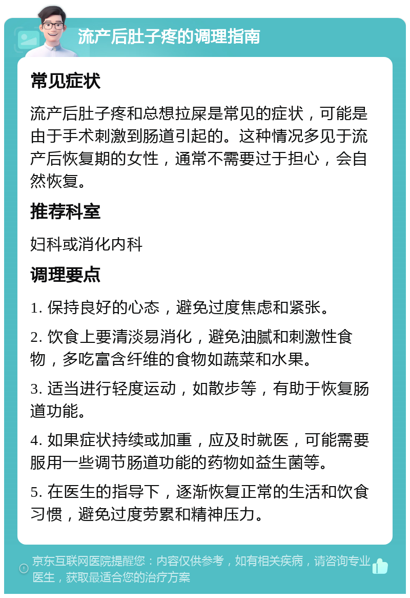 流产后肚子疼的调理指南 常见症状 流产后肚子疼和总想拉屎是常见的症状，可能是由于手术刺激到肠道引起的。这种情况多见于流产后恢复期的女性，通常不需要过于担心，会自然恢复。 推荐科室 妇科或消化内科 调理要点 1. 保持良好的心态，避免过度焦虑和紧张。 2. 饮食上要清淡易消化，避免油腻和刺激性食物，多吃富含纤维的食物如蔬菜和水果。 3. 适当进行轻度运动，如散步等，有助于恢复肠道功能。 4. 如果症状持续或加重，应及时就医，可能需要服用一些调节肠道功能的药物如益生菌等。 5. 在医生的指导下，逐渐恢复正常的生活和饮食习惯，避免过度劳累和精神压力。