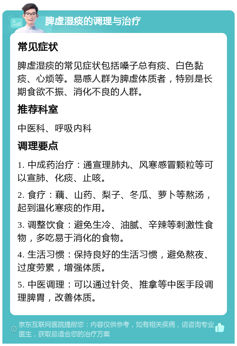 脾虚湿痰的调理与治疗 常见症状 脾虚湿痰的常见症状包括嗓子总有痰、白色黏痰、心烦等。易感人群为脾虚体质者，特别是长期食欲不振、消化不良的人群。 推荐科室 中医科、呼吸内科 调理要点 1. 中成药治疗：通宣理肺丸、风寒感冒颗粒等可以宣肺、化痰、止咳。 2. 食疗：藕、山药、梨子、冬瓜、萝卜等熬汤，起到温化寒痰的作用。 3. 调整饮食：避免生冷、油腻、辛辣等刺激性食物，多吃易于消化的食物。 4. 生活习惯：保持良好的生活习惯，避免熬夜、过度劳累，增强体质。 5. 中医调理：可以通过针灸、推拿等中医手段调理脾胃，改善体质。