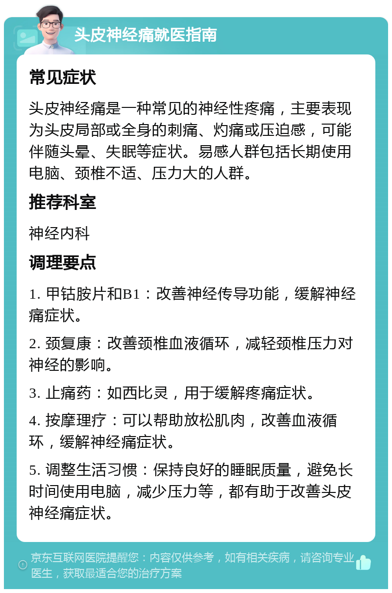 头皮神经痛就医指南 常见症状 头皮神经痛是一种常见的神经性疼痛，主要表现为头皮局部或全身的刺痛、灼痛或压迫感，可能伴随头晕、失眠等症状。易感人群包括长期使用电脑、颈椎不适、压力大的人群。 推荐科室 神经内科 调理要点 1. 甲钴胺片和B1：改善神经传导功能，缓解神经痛症状。 2. 颈复康：改善颈椎血液循环，减轻颈椎压力对神经的影响。 3. 止痛药：如西比灵，用于缓解疼痛症状。 4. 按摩理疗：可以帮助放松肌肉，改善血液循环，缓解神经痛症状。 5. 调整生活习惯：保持良好的睡眠质量，避免长时间使用电脑，减少压力等，都有助于改善头皮神经痛症状。