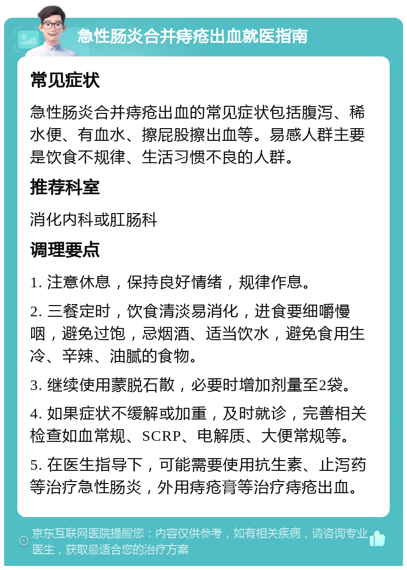 急性肠炎合并痔疮出血就医指南 常见症状 急性肠炎合并痔疮出血的常见症状包括腹泻、稀水便、有血水、擦屁股擦出血等。易感人群主要是饮食不规律、生活习惯不良的人群。 推荐科室 消化内科或肛肠科 调理要点 1. 注意休息，保持良好情绪，规律作息。 2. 三餐定时，饮食清淡易消化，进食要细嚼慢咽，避免过饱，忌烟酒、适当饮水，避免食用生冷、辛辣、油腻的食物。 3. 继续使用蒙脱石散，必要时增加剂量至2袋。 4. 如果症状不缓解或加重，及时就诊，完善相关检查如血常规、SCRP、电解质、大便常规等。 5. 在医生指导下，可能需要使用抗生素、止泻药等治疗急性肠炎，外用痔疮膏等治疗痔疮出血。