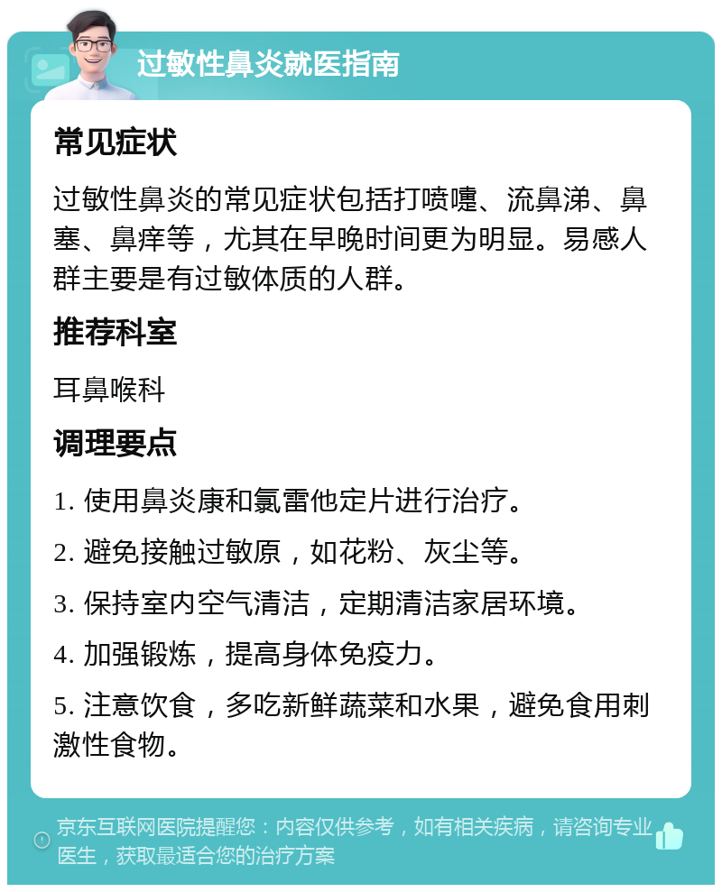 过敏性鼻炎就医指南 常见症状 过敏性鼻炎的常见症状包括打喷嚏、流鼻涕、鼻塞、鼻痒等，尤其在早晚时间更为明显。易感人群主要是有过敏体质的人群。 推荐科室 耳鼻喉科 调理要点 1. 使用鼻炎康和氯雷他定片进行治疗。 2. 避免接触过敏原，如花粉、灰尘等。 3. 保持室内空气清洁，定期清洁家居环境。 4. 加强锻炼，提高身体免疫力。 5. 注意饮食，多吃新鲜蔬菜和水果，避免食用刺激性食物。