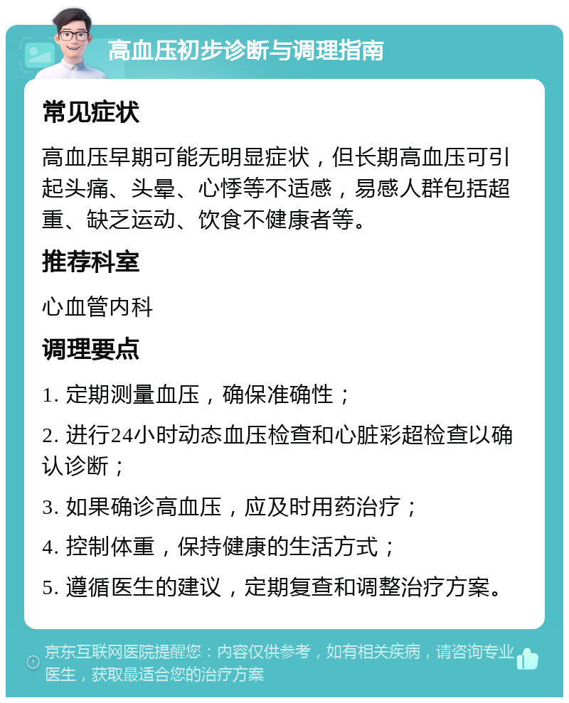 高血压初步诊断与调理指南 常见症状 高血压早期可能无明显症状，但长期高血压可引起头痛、头晕、心悸等不适感，易感人群包括超重、缺乏运动、饮食不健康者等。 推荐科室 心血管内科 调理要点 1. 定期测量血压，确保准确性； 2. 进行24小时动态血压检查和心脏彩超检查以确认诊断； 3. 如果确诊高血压，应及时用药治疗； 4. 控制体重，保持健康的生活方式； 5. 遵循医生的建议，定期复查和调整治疗方案。