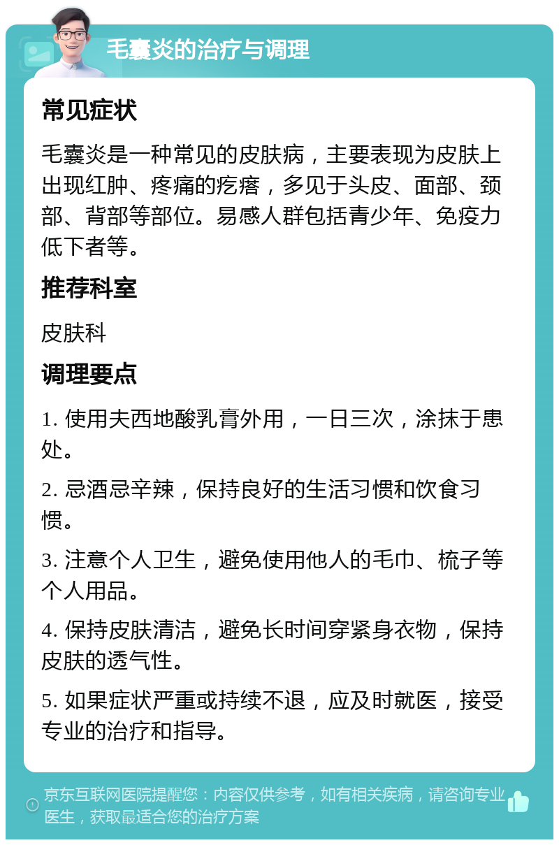 毛囊炎的治疗与调理 常见症状 毛囊炎是一种常见的皮肤病，主要表现为皮肤上出现红肿、疼痛的疙瘩，多见于头皮、面部、颈部、背部等部位。易感人群包括青少年、免疫力低下者等。 推荐科室 皮肤科 调理要点 1. 使用夫西地酸乳膏外用，一日三次，涂抹于患处。 2. 忌酒忌辛辣，保持良好的生活习惯和饮食习惯。 3. 注意个人卫生，避免使用他人的毛巾、梳子等个人用品。 4. 保持皮肤清洁，避免长时间穿紧身衣物，保持皮肤的透气性。 5. 如果症状严重或持续不退，应及时就医，接受专业的治疗和指导。