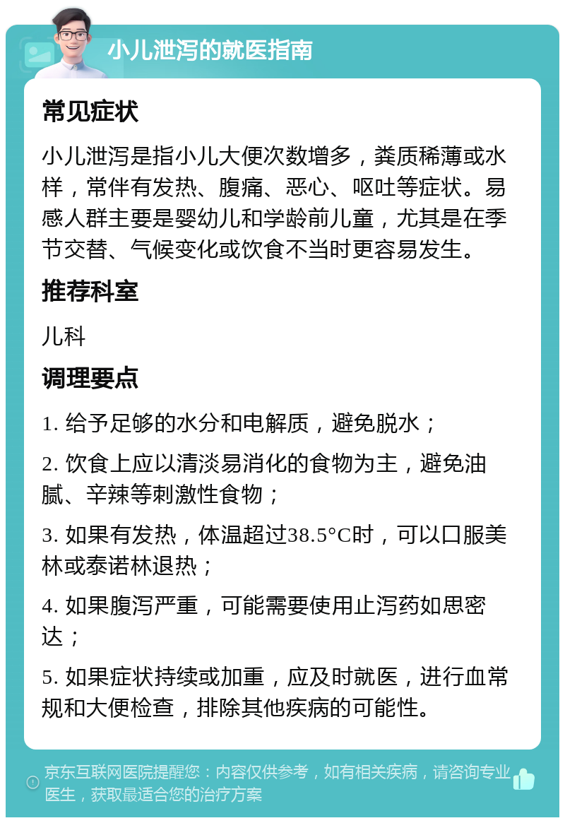 小儿泄泻的就医指南 常见症状 小儿泄泻是指小儿大便次数增多，粪质稀薄或水样，常伴有发热、腹痛、恶心、呕吐等症状。易感人群主要是婴幼儿和学龄前儿童，尤其是在季节交替、气候变化或饮食不当时更容易发生。 推荐科室 儿科 调理要点 1. 给予足够的水分和电解质，避免脱水； 2. 饮食上应以清淡易消化的食物为主，避免油腻、辛辣等刺激性食物； 3. 如果有发热，体温超过38.5°C时，可以口服美林或泰诺林退热； 4. 如果腹泻严重，可能需要使用止泻药如思密达； 5. 如果症状持续或加重，应及时就医，进行血常规和大便检查，排除其他疾病的可能性。