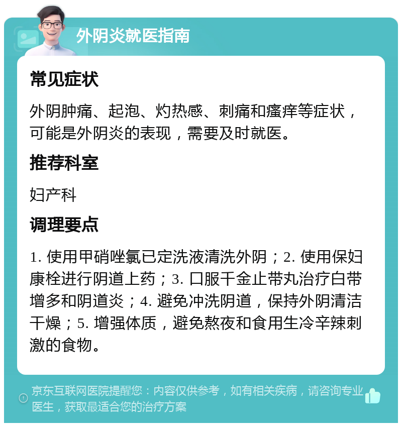 外阴炎就医指南 常见症状 外阴肿痛、起泡、灼热感、刺痛和瘙痒等症状，可能是外阴炎的表现，需要及时就医。 推荐科室 妇产科 调理要点 1. 使用甲硝唑氯已定洗液清洗外阴；2. 使用保妇康栓进行阴道上药；3. 口服千金止带丸治疗白带增多和阴道炎；4. 避免冲洗阴道，保持外阴清洁干燥；5. 增强体质，避免熬夜和食用生冷辛辣刺激的食物。