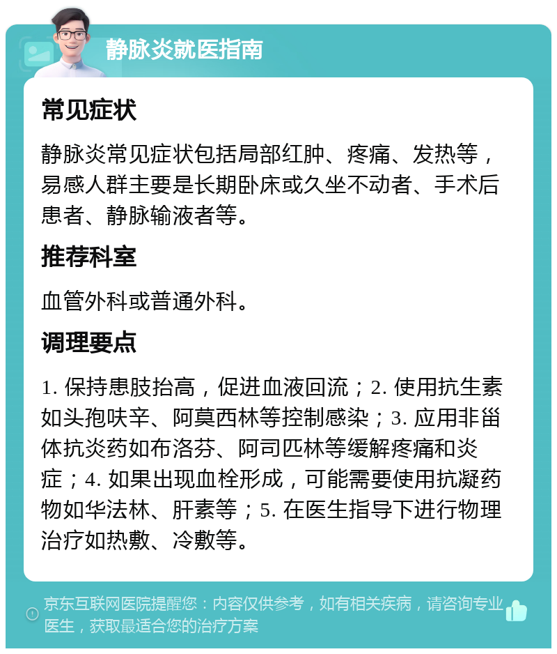 静脉炎就医指南 常见症状 静脉炎常见症状包括局部红肿、疼痛、发热等，易感人群主要是长期卧床或久坐不动者、手术后患者、静脉输液者等。 推荐科室 血管外科或普通外科。 调理要点 1. 保持患肢抬高，促进血液回流；2. 使用抗生素如头孢呋辛、阿莫西林等控制感染；3. 应用非甾体抗炎药如布洛芬、阿司匹林等缓解疼痛和炎症；4. 如果出现血栓形成，可能需要使用抗凝药物如华法林、肝素等；5. 在医生指导下进行物理治疗如热敷、冷敷等。