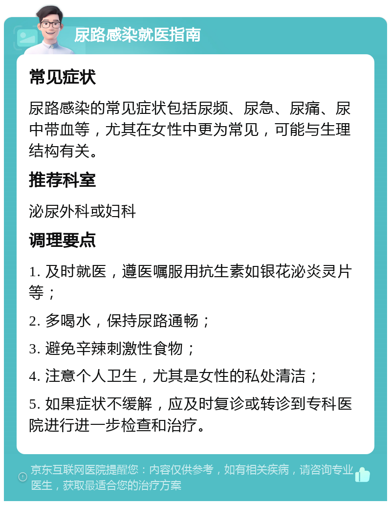 尿路感染就医指南 常见症状 尿路感染的常见症状包括尿频、尿急、尿痛、尿中带血等，尤其在女性中更为常见，可能与生理结构有关。 推荐科室 泌尿外科或妇科 调理要点 1. 及时就医，遵医嘱服用抗生素如银花泌炎灵片等； 2. 多喝水，保持尿路通畅； 3. 避免辛辣刺激性食物； 4. 注意个人卫生，尤其是女性的私处清洁； 5. 如果症状不缓解，应及时复诊或转诊到专科医院进行进一步检查和治疗。