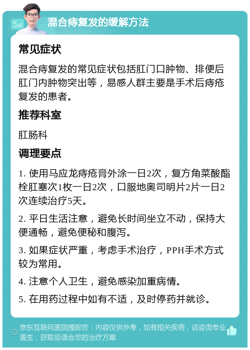 混合痔复发的缓解方法 常见症状 混合痔复发的常见症状包括肛门口肿物、排便后肛门内肿物突出等，易感人群主要是手术后痔疮复发的患者。 推荐科室 肛肠科 调理要点 1. 使用马应龙痔疮膏外涂一日2次，复方角菜酸酯栓肛塞次1枚一日2次，口服地奥司明片2片一日2次连续治疗5天。 2. 平日生活注意，避免长时间坐立不动，保持大便通畅，避免便秘和腹泻。 3. 如果症状严重，考虑手术治疗，PPH手术方式较为常用。 4. 注意个人卫生，避免感染加重病情。 5. 在用药过程中如有不适，及时停药并就诊。