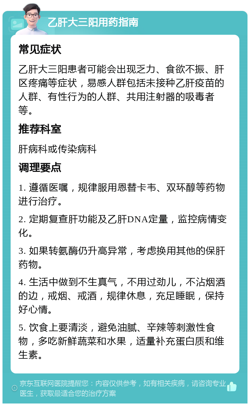 乙肝大三阳用药指南 常见症状 乙肝大三阳患者可能会出现乏力、食欲不振、肝区疼痛等症状，易感人群包括未接种乙肝疫苗的人群、有性行为的人群、共用注射器的吸毒者等。 推荐科室 肝病科或传染病科 调理要点 1. 遵循医嘱，规律服用恩替卡韦、双环醇等药物进行治疗。 2. 定期复查肝功能及乙肝DNA定量，监控病情变化。 3. 如果转氨酶仍升高异常，考虑换用其他的保肝药物。 4. 生活中做到不生真气，不用过劲儿，不沾烟酒的边，戒烟、戒酒，规律休息，充足睡眠，保持好心情。 5. 饮食上要清淡，避免油腻、辛辣等刺激性食物，多吃新鲜蔬菜和水果，适量补充蛋白质和维生素。