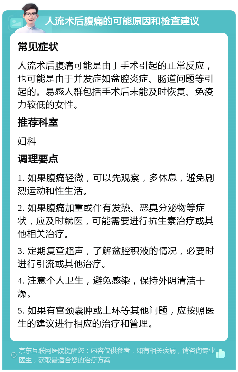 人流术后腹痛的可能原因和检查建议 常见症状 人流术后腹痛可能是由于手术引起的正常反应，也可能是由于并发症如盆腔炎症、肠道问题等引起的。易感人群包括手术后未能及时恢复、免疫力较低的女性。 推荐科室 妇科 调理要点 1. 如果腹痛轻微，可以先观察，多休息，避免剧烈运动和性生活。 2. 如果腹痛加重或伴有发热、恶臭分泌物等症状，应及时就医，可能需要进行抗生素治疗或其他相关治疗。 3. 定期复查超声，了解盆腔积液的情况，必要时进行引流或其他治疗。 4. 注意个人卫生，避免感染，保持外阴清洁干燥。 5. 如果有宫颈囊肿或上环等其他问题，应按照医生的建议进行相应的治疗和管理。