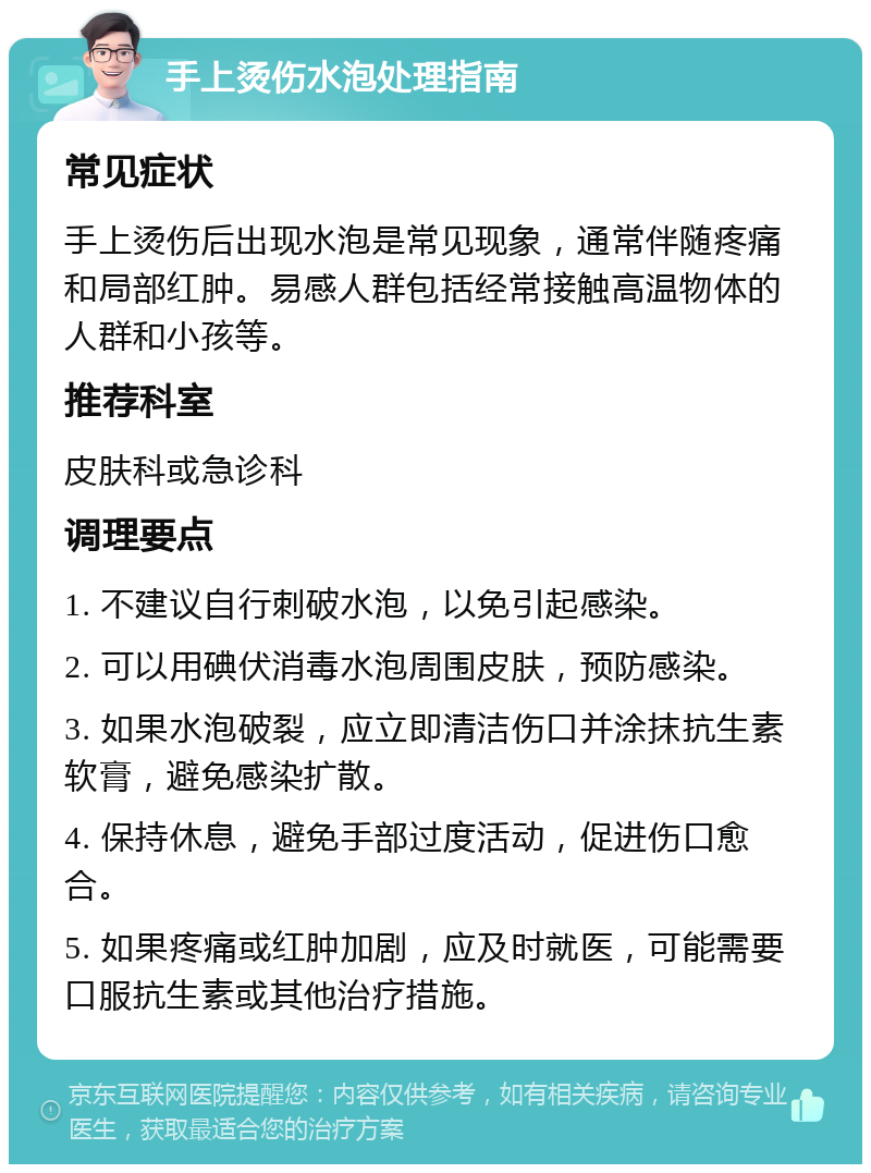 手上烫伤水泡处理指南 常见症状 手上烫伤后出现水泡是常见现象，通常伴随疼痛和局部红肿。易感人群包括经常接触高温物体的人群和小孩等。 推荐科室 皮肤科或急诊科 调理要点 1. 不建议自行刺破水泡，以免引起感染。 2. 可以用碘伏消毒水泡周围皮肤，预防感染。 3. 如果水泡破裂，应立即清洁伤口并涂抹抗生素软膏，避免感染扩散。 4. 保持休息，避免手部过度活动，促进伤口愈合。 5. 如果疼痛或红肿加剧，应及时就医，可能需要口服抗生素或其他治疗措施。