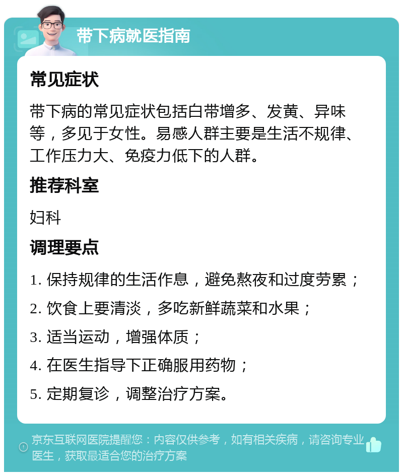 带下病就医指南 常见症状 带下病的常见症状包括白带增多、发黄、异味等，多见于女性。易感人群主要是生活不规律、工作压力大、免疫力低下的人群。 推荐科室 妇科 调理要点 1. 保持规律的生活作息，避免熬夜和过度劳累； 2. 饮食上要清淡，多吃新鲜蔬菜和水果； 3. 适当运动，增强体质； 4. 在医生指导下正确服用药物； 5. 定期复诊，调整治疗方案。