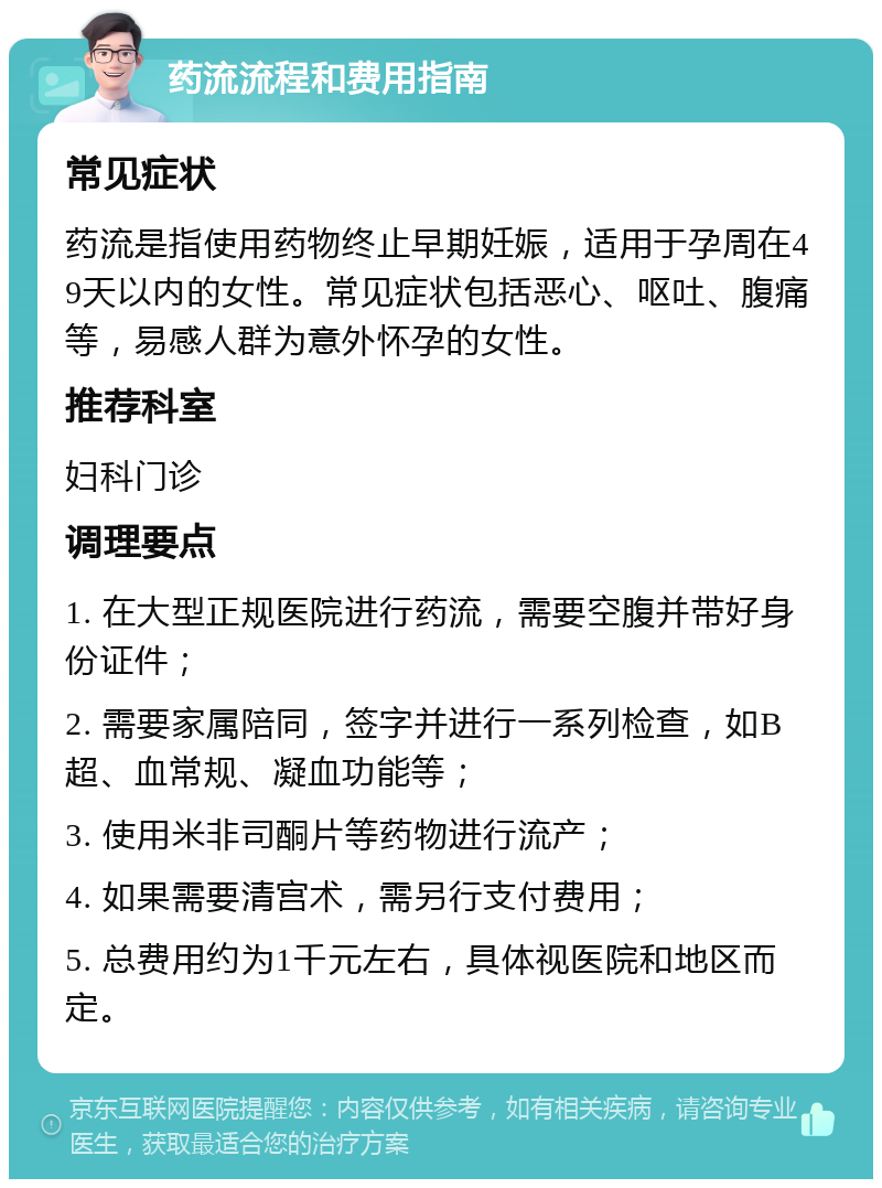 药流流程和费用指南 常见症状 药流是指使用药物终止早期妊娠，适用于孕周在49天以内的女性。常见症状包括恶心、呕吐、腹痛等，易感人群为意外怀孕的女性。 推荐科室 妇科门诊 调理要点 1. 在大型正规医院进行药流，需要空腹并带好身份证件； 2. 需要家属陪同，签字并进行一系列检查，如B超、血常规、凝血功能等； 3. 使用米非司酮片等药物进行流产； 4. 如果需要清宫术，需另行支付费用； 5. 总费用约为1千元左右，具体视医院和地区而定。