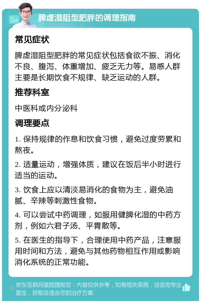 脾虚湿阻型肥胖的调理指南 常见症状 脾虚湿阻型肥胖的常见症状包括食欲不振、消化不良、腹泻、体重增加、疲乏无力等。易感人群主要是长期饮食不规律、缺乏运动的人群。 推荐科室 中医科或内分泌科 调理要点 1. 保持规律的作息和饮食习惯，避免过度劳累和熬夜。 2. 适量运动，增强体质，建议在饭后半小时进行适当的运动。 3. 饮食上应以清淡易消化的食物为主，避免油腻、辛辣等刺激性食物。 4. 可以尝试中药调理，如服用健脾化湿的中药方剂，例如六君子汤、平胃散等。 5. 在医生的指导下，合理使用中药产品，注意服用时间和方法，避免与其他药物相互作用或影响消化系统的正常功能。