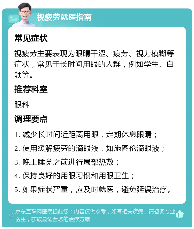 视疲劳就医指南 常见症状 视疲劳主要表现为眼睛干涩、疲劳、视力模糊等症状，常见于长时间用眼的人群，例如学生、白领等。 推荐科室 眼科 调理要点 1. 减少长时间近距离用眼，定期休息眼睛； 2. 使用缓解疲劳的滴眼液，如施图伦滴眼液； 3. 晚上睡觉之前进行局部热敷； 4. 保持良好的用眼习惯和用眼卫生； 5. 如果症状严重，应及时就医，避免延误治疗。