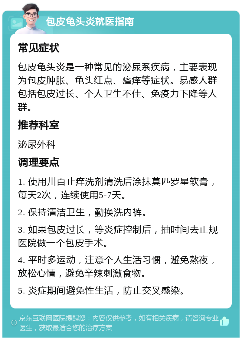 包皮龟头炎就医指南 常见症状 包皮龟头炎是一种常见的泌尿系疾病，主要表现为包皮肿胀、龟头红点、瘙痒等症状。易感人群包括包皮过长、个人卫生不佳、免疫力下降等人群。 推荐科室 泌尿外科 调理要点 1. 使用川百止痒洗剂清洗后涂抹莫匹罗星软膏，每天2次，连续使用5-7天。 2. 保持清洁卫生，勤换洗内裤。 3. 如果包皮过长，等炎症控制后，抽时间去正规医院做一个包皮手术。 4. 平时多运动，注意个人生活习惯，避免熬夜，放松心情，避免辛辣刺激食物。 5. 炎症期间避免性生活，防止交叉感染。